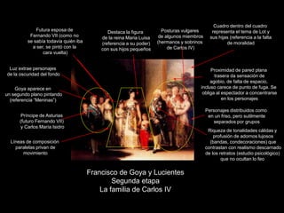 Francisco de Goya y Lucientes
Segunda etapa
La familia de Carlos IV
Personajes distribuidos como
en un friso, pero sutilmente
separados por grupos
Proximidad de pared plana
trasera da sensación de
agobio, de falta de espacio,
incluso carece de punto de fuga. Se
obliga al espectador a concentrarse
en los personajes
Riqueza de tonalidades cálidas y
profusión de adornos lujosos
(bandas, condecoraciones) que
contrastan con realismo descarnado
de los retratos (estudio psicológico)
que no ocultan lo feo
Cuadro dentro del cuadro
representa el tema de Lot y
sus hijas (referencia a la falta
de moralidad
Destaca la figura
de la reina Maria Luisa
(referencia a su poder)
con sus hijos pequeños
Goya aparece en
un segundo plano pintando
(referencia “Meninas”)
Príncipe de Asturias
(futuro Fernando VII)
y Carlos María Isidro
Posturas vulgares
de algunos miembros
(hermanos y sobrinos
de Carlos IV)
Luz extrae personajes
de la oscuridad del fondo
Futura esposa de
Fernando VII (como no
se sabía todavía quién iba
a ser, se pintó con la
cara vuelta)
Líneas de composición
paralelas privan de
movimiento
 