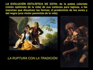 LA EVOLUCIÓN ESTILÍSTICA DE GOYA: de la paleta colorista
(visión optimista de la vida) de sus cartones para tapices, a las
manchas que disuelven las formas, el predominio de los ocres y
del negro (una visión pesimista de la vida)
LA RUPTURA CON LA TRADICIÓN
 