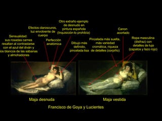 Francisco de Goya y Lucientes
Maja desnuda Maja vestida
Pincelada más suelta,
más variedad
cromática, riqueza
de detalles (corpiño)
Perfección
anatómica
Sensualidad:
sus rosadas carnes
resaltan al contrastarse
con el azul del diván y
los blancos de las sábanas
y almohadones
Efectos claroscuros,
luz envolvente de
cuerpo
Otro extraño ejemplo
de desnudo en
pintura española
(Inquisición lo prohibía)
Dibujo más
definido,
pincelada lisa
Ropa masculina
(disfraz) con
detalles de lujo
(zapatos y lazo rojo)
Canon
acortado
 