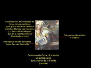 Francisco de Goya y Lucientes
Segunda etapa
San Antonio de la Florida
(detalle)
Pinceladas más amplias
e intensas
Superposición de pinceladas de
tonos complementarios
para que la retina los fusionara
(manchas blancas sobre dorados
y colores del vestido para
que en la lejanía parezcan
destellos luminosos)
Perspectiva creada colocando
brazo fuera de barandilla
 