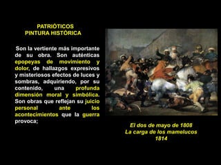 PATRIÓTICOS
PINTURA HISTÓRICA
Son la vertiente más importante
de su obra. Son auténticas
epopeyas de movimiento y
dolor, de hallazgos expresivos
y misteriosos efectos de luces y
sombras, adquiriendo, por su
contenido, una profunda
dimensión moral y simbólica.
Son obras que reflejan su juicio
personal ante los
acontecimientos que la guerra
provoca;
El dos de mayo de 1808
La carga de los mamelucos
1814
 