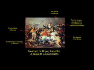 Francisco de Goya y Lucientes
La carga de los mamelucos
Escorzos pronunciados
y violentos
Contrastes
cromáticos
Pincelada
muy suelta
Exacerbada
violencia
Formas curvas,
zigzagueantes,
diagonales que
acentúan dinamismo
 