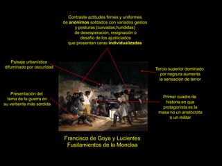 Francisco de Goya y Lucientes
Fusilamientos de la Moncloa
Contraste actitudes firmes y uniformes
de anónimos soldados con variados gestos
y posturas (curvadas,hundidas)
de desesperación, resignación o
desafío de los ajusticiados
que presentan caras individualizadas
Presentación del
tema de la guerra en
su vertiente más sórdida
Tercio superior dominado
por negrura aumenta
la sensación de terror
Paisaje urbanístico
difuminado por oscuridad
Primer cuadro de
historia en que
protagonista es la
masa no un aristócrata
o un militar
 