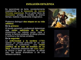 EVOLUCIÓN ESTILÍSTICA
Su aprendizaje es lento, constantemente
insatisfecho, a la búsqueda de nuevas
fórmulas expresivas. Es un pintor lleno de
contrastes: amable y horrible al mismo
tiempo; realista y febrilmente imaginativo.
Podemos distinguir dos etapas en su vida
artística:
En la primera:
El triunfo personal y profesional determinan
una visión optimista de la vida;
predominan los colores puros, rojos y
grises; la factura acabada, el dibujo preciso
y continuo y los temas amables.
En la segunda:
La enfermedad y la sordera (1790)
operan un cambio profundo en su vida
personal, el sufrimiento una visión
patética de la vida se instalan en su
obra. Creciente presencia del color negro,
la factura a base de manchas, el dibujo
roto, los temas dramáticos o de una
fantasía sombría.
 