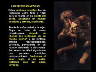 LAS PINTURAS NEGRAS
Estas pinturas murales fueron
realizadas entre 1819 y 1823
para sí mismo en su quinta del
sordo. Describen un mundo
desolado y terrible, alucinante.
Desde la enfermedad y la vejez
Goya se rodea de seres
monstruosos, dejando en
libertad los fantasmas de su
mundo interior y su fantasía
plasma representaciones
patéticas, penetrando en un
mundo visionario y alucinante.
Son obras de difícil significado
que permiten múltiples
interpretaciones. Predomina el
color negro, el no color,
matizado sólo por ocres
terrosos.
 