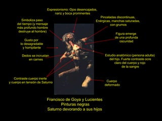 Francisco de Goya y Lucientes
Pinturas negras
Saturno devorando a sus hijos
Expresionismo: Ojos desencajados,
nariz y boca prominentes
Estudio anatómico (persona adulta)
del hijo. Fuerte contraste ocre
claro del cuerpo y rojo
de la sangre
Gusto por
lo desagradable
y horripilante
Dedos se incrustan
en carnes
Contraste cuerpo inerte
y cuerpo en tensión de Saturno
Figura emerge
de una profunda
oscuridad
Cuerpo
deformado
Pinceladas discontinuas,
Enérgicas, manchas saturadas,
con grumos
Simboliza paso
del tiempo (y mensaje
más profundo hombre
destruye al hombre)
 