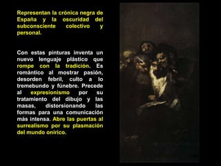 Representan la crónica negra de
España y la oscuridad del
subconsciente colectivo y
personal.
Con estas pinturas inventa un
nuevo lenguaje plástico que
rompe con la tradición. Es
romántico al mostrar pasión,
desorden febril, culto a lo
tremebundo y fúnebre. Precede
al expresionismo por su
tratamiento del dibujo y las
masas, distorsionando las
formas para una comunicación
más intensa. Abre las puertas al
surrealismo por su plasmación
del mundo onírico.
Leyendo
 
