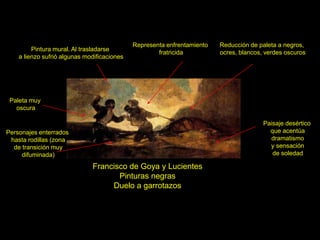 Francisco de Goya y Lucientes
Pinturas negras
Duelo a garrotazos
Paisaje desértico
que acentúa
dramatismo
y sensación
de soledad
Paleta muy
oscura
Reducción de paleta a negros,
ocres, blancos, verdes oscuros
Personajes enterrados
hasta rodillas (zona
de transición muy
difuminada)
Pintura mural. Al trasladarse
a lienzo sufrió algunas modificaciones
Representa enfrentamiento
fratricida
 