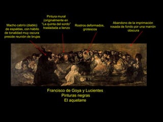 Francisco de Goya y Lucientes
Pinturas negras
El aquelarre
Abandono de la imprimación
rosada de fondo por una marrón
obscura
Rostros deformados,
grotescos
Macho cabrío (diablo)
de espaldas, con hábito
de tonalidad muy oscura
preside reunión de brujas
Pintura mural
(originalmente en
“La quinta del sordo”
trasladada a lienzo
 