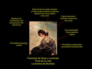Francisco de Goya y Lucientes
Final de su vida
La lechera de Burdeos
Regresa a la
imprimación rosa
(recuperación del
optimismo)
Pinceladas pequeñas
y libres Pinceladas yuxtapuestas
(precedente impresionista)
Gran pastosidad.
Crea superficie
rugosa
Figura levemente
inclinada, predominio
de curvas
Sobre fondo de verdes dorados
y ropas azules-verdosos y blancas
destacan los tonos cálidos
de la cara
 