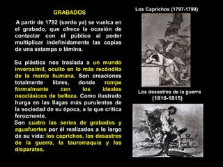 GRABADOS
A partir de 1792 (sordo ya) se vuelca en
el grabado, que ofrece la ocasión de
contactar con el público al poder
multiplicar indefinidamente las copias
de una estampa o lámina.
Su plástica nos traslada a un mundo
inverosímil, oculto en lo más recóndito
de la mente humana. Son creaciones
totalmente libres, donde rompe
formalmente con los ideales
neoclásicos de belleza. Como ilustrado
hurga en las llagas más purulentas de
la sociedad de su época, a la que critica
ferozmente.
Son cuatro las series de grabados y
aguafuertes por él realizados a lo largo
de su vida: los caprichos, los desastres
de la guerra, la tauromaquia y los
disparates.
Los Caprichos (1797-1799)
Los desastres de la guerra
(1810-1815)
 