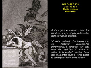 LOS CAPRICHOS
El sueño de la
Razón produce
monstruos
Portada para esta obra: cuando los
hombres no oyen el grito de la razón,
todo se vuelven visiones.
“El autor, soñando. Su intento solo
es desterrar vulgaridades
perjudiciales, y perpetuar con esta
obra de caprichos el testimonio
sólido de la verdad”, escribió Goya
dos años antes (1797). Pensó poner
la estampa al frente de la edición.
 