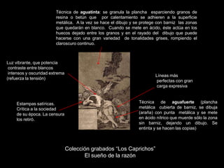 Colección grabados “Los Caprichos”
El sueño de la razón
Técnica de aguafuerte (plancha
metálica cubierta de barniz, se dibuja
(araña) con punta metálica y se mete
en ácido nítrico que muerde sólo la zona
sin barniz, dejando un dibujo. Se
entinta y se hacen las copias)
Técnica de aguatinta: se granula la plancha esparciendo granos de
resina o betún que por calentamiento se adhieren a la superficie
metálica. A la vez se hace el dibujo y se protege con barniz las zonas
que quedarán en blanco. Cuando se mete en ácido, éste actúa en los
huecos dejado entre los granos y en el rayado del dibujo que puede
hacerse con una gran variedad de tonalidades grises, rompiendo el
claroscuro continuo.
Luz vibrante, que potencia
contraste entre blancos
intensos y oscuridad extrema
(refuerza la tensión)
Líneas más
perfectas con gran
carga expresiva
Estampas satíricas.
Crítica a la sociedad
de su época. La censura
los retiró.
 