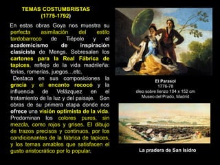 TEMAS COSTUMBRISTAS
(1775-1792)
En estas obras Goya nos muestra su
perfecta asimilación del estilo
tardobarroco de Tiépolo y el
academicismo de inspiración
clasicista de Mengs. Sobresalen los
cartones para la Real Fábrica de
tapices, reflejo de la vida madrileña:
ferias, romerías, juegos…etc.
Destaca en sus composiciones la
gracia y el encanto rococó y la
influencia de Velázquez en el
tratamiento de la luz y del paisaje. Son
obras de su primera etapa donde nos
ofrece una visión optimista de la vida.
Predominan los colores puros, sin
mezcla, como rojos y grises. El dibujo
de trazos precisos y continuos, por los
condicionantes de la fábrica de tapices,
y los temas amables que satisfacen el
gusto aristocrático por lo popular.
El Parasol
1776-78
óleo sobre lienzo 104 x 152 cm
Museo del Prado, Madrid
La pradera de San Isidro
 