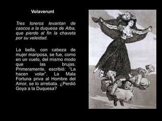 Volaverunt
Tres toreros levantan de
cascos a la duquesa de Alba,
que pierde al fin la chaveta
por su veleidad.
La bella, con cabeza de
mujer mariposa, se fue, como
en un vuelo, del mismo modo
que las brujas.
Primeramente, escribió: “La
hacen volar”. La Mala
Fortuna priva al Hombre del
Amor, se lo arrebata. ¿Perdió
Goya a la Duquesa?
 
