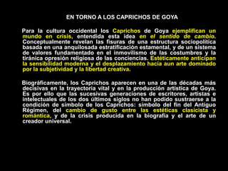 EN TORNO A LOS CAPRICHOS DE GOYA
Para la cultura occidental los Caprichos de Goya ejemplifican un
mundo en crisis, entendida esta idea en el sentido de cambio.
Conceptualmente revelan las fisuras de una estructura sociopolítica
basada en una anquilosada estratificación estamental, y de un sistema
de valores fundamentado en el inmovilismo de las costumbres y la
tiránica opresión religiosa de las conciencias. Estéticamente anticipan
la sensibilidad moderna y el desplazamiento hacia aun arte dominado
por la subjetividad y la libertad creativa.
Biográficamente, los Caprichos aparecen en una de las décadas más
decisivas en la trayectoria vital y en la producción artística de Goya.
Es por ello que las sucesivas generaciones de escritores, artistas e
intelectuales de los dos últimos siglos no han podido sustraerse a la
condición de símbolo de los Caprichos: símbolo del fin del Antiguo
Régimen, del cambio de gusto entre las estéticas clasicista y
romántica, y de la crisis producida en la biografía y el arte de un
creador universal.
 