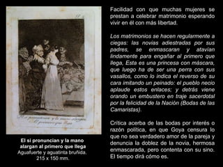 El si pronuncian y la mano
alargan al primero que llega
Aguafuerte y aguatinta bruñida.
215 x 150 mm.
Facilidad con que muchas mujeres se
prestan a celebrar matrimonio esperando
vivir en él con más libertad.
Los matrimonios se hacen regularmente a
ciegas: las novias adiestradas por sus
padres, se enmascaran y atavían
lindamente para engañar al primero que
llega, Esta es una princesa con máscara,
que luego ha de ser una perra con sus
vasallos, como lo indica el reverso de su
cara imitando un peinado: el pueblo necio
aplaude estos enlaces; y detrás viene
orando un embustero en traje sacerdotal
por la felicidad de la Nación (Bodas de las
Camaristas).
Crítica acerba de las bodas por interés o
razón política, en que Goya censura lo
que no sea verdadero amor de la pareja y
denuncia la doblez de la novia, hermosa
enmascarada, pero contenta con su sino.
El tiempo dirá cómo es.
 