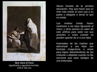 Que viene el Coco
Aguafuerte y aguatinta bruñida.
219 X 154 mm
Abuso funesto de la primera
educación. Hay que hacer que un
niño más miedo al coco que a su
padre y obligarle a temer lo que
no existe.
Las madres tontas hacen
medrosos a los hijos figurando el
Coco; y otras peores se valen de
este artificio para estar con sus
amantes a solas cuando no
pueden apartar de sí a sus hijos.
Insensatez de las madres que
aterrorizan a sus hijos con
horrores imaginarios, a veces
para lograr desentenderse de las
criaturas o alejarlas cuando no les
conviene que sean testigos de
una bribonada.
 