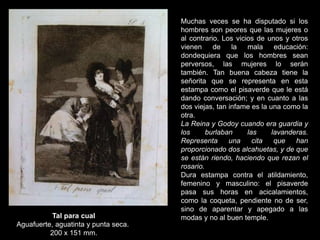 Tal para cual
Aguafuerte, aguatinta y punta seca.
200 x 151 mm.
Muchas veces se ha disputado si los
hombres son peores que las mujeres o
al contrario. Los vicios de unos y otros
vienen de la mala educación:
dondequiera que los hombres sean
perversos, las mujeres lo serán
también. Tan buena cabeza tiene la
señorita que se representa en esta
estampa como el pisaverde que le está
dando conversación; y en cuanto a las
dos viejas, tan infame es la una como la
otra.
La Reina y Godoy cuando era guardia y
los burlaban las lavanderas.
Representa una cita que han
proporcionado dos alcahuetas, y de que
se están riendo, haciendo que rezan el
rosario.
Dura estampa contra el atildamiento,
femenino y masculino: el pisaverde
pasa sus horas en acicalamientos,
como la coqueta, pendiente no de ser,
sino de aparentar y apegado a las
modas y no al buen temple.
 