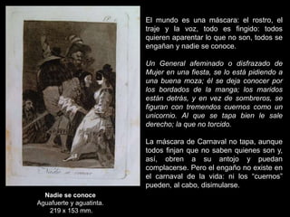 Nadie se conoce
Aguafuerte y aguatinta.
219 x 153 mm.
El mundo es una máscara: el rostro, el
traje y la voz, todo es fingido: todos
quieren aparentar lo que no son, todos se
engañan y nadie se conoce.
Un General afeminado o disfrazado de
Mujer en una fiesta, se lo está pidiendo a
una buena moza; él se deja conocer por
los bordados de la manga; los maridos
están detrás, y en vez de sombreros, se
figuran con tremendos cuernos como un
unicornio. Al que se tapa bien le sale
derecho; la que no torcido.
La máscara de Carnaval no tapa, aunque
todos finjan que no saben quienes son y,
así, obren a su antojo y puedan
complacerse. Pero el engaño no existe en
el carnaval de la vida: ni los “cuernos”
pueden, al cabo, disimularse.
 