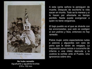 No hubo remedio
Aguafuerte y aguatinta bruñida
219 x 152 mm
A esta santa señora la persiguen de
muerte. Después de escribirla la vida
sacan en triunfo. Todo se lo merece y si
lo hacen por afrentarla es tiempo
perdido. Nadie puede avergonzar a
quien no tiene vergüenza.
El bajo pueblo es el que se divierte con
las encorozadas, que solo se castigan
si son pobres y feas, entonces no hay
remedio.
Pobre mujer, entre espectadores rudos
o pasivos y alguaciles con cara de
perro que le darán de vergajos. La
Inquisición pone coroza o cucurucho de
infamia o una infeliz desnuda y la
Justicia la exhibe ante el Pueblo. Una
ignorancia sobre otra.
 
