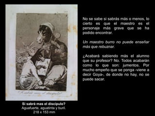 Si sabrá mas el discípulo?
Aguafuerte, aguatinta y buril.
218 x 153 mm
No se sabe si sabrás más o menos, lo
cierto es que el maestro es el
personaje más grave que se ha
podido encontrar.
Un maestro burro no puede enseñar
más que rebuznar.
¿Acabará sabiendo más el alumno
que su profesor? No. Todos acabarán
como lo que son: jumentos. Por
mucho empeño que se ponga -viene a
decir Goya-, de donde no hay, no se
puede sacar.
 