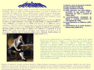 Gaspar Melchor de Jovellanos (Gijón, 5 enero 1744 / Puerto de Vega, Navia, 28 (?) noviembre 1811) es, junto con  Fray Benito J. Feijoo,  el escritor e ilustrado más reconocido del Siglo de las Luces español. Como escritor fue poeta, dramaturgo, crítico de arte y de literatura; analista de problemas jurídicos, políticos, económicos, históricos; pedagogo y teórico de la educación; promotor de temas asturianos y gran conocedor de la historia, la jurisprudencia, y la cultura española.  Entre sus obras pueden destacarse,  El delincuente honrado  (drama de 1773), las  Epístolas de Jovino a sus amigos salmantinos  y  A sus amigos de Sevilla, A Batilo,  y la  Epístola del Paular,  las sátiras  A Arnesto,  y el conjunto de sus  Cartas  (1767-1811) y de su  Diario  (en catorce cuadernos: 1790-1811). Si bien las obras que le van a dar el reconocimiento nacional y la proyección internacional son:  Memoria para el arreglo de la policía de los espectáculos y diversiones públicas, y sobre su origen en España  (1790),  Informe en el expediente de la Ley Agraria  (1794) –obra con la que se encumbra en la opinión de la época y de la posteridad–,  Memoria sobre la educación pública  (1801),  Memorias histórico-artísticas de arquitectura  (1804-1808) y  Memoria en defensa de la Junta Central  (1811).  1) infancia y años de formación (1744-67),  2) etapa sevillana (1768-78),  3) etapa madrileña (1778-90),  4) exilio asturiano –los años felices–, escindido en dos partes (1790 a noviembre de 1797, y octubre de 1798 a 1801),  5) encumbramiento ministerial en  Gracia y Justicia  (noviembre de 1797-agosto de 1798),  6) encarcelamiento en Mallorca (1801-1808),  7) renacimiento en la Junta Central y últimos días (1808-1811 ). En la escena internacional se encontraban en la cumbre de la opinión Montesquieu, Rousseau y Voltaire, y, a cierta distancia, el conjunto de los «philosophes» franceses (Diderot…), ingleses (Locke…), italianos (Beccaria…), y alemanes (Wolff…). Jovellanos no se codeó con esta élite ilustrada, no sólo porque fuera más joven que ellos sino sobre todo porque la cultura de España del momento, después de unos años de explendor con Carlos III, no fue capaz de cuajar y trascender, porque no hubo una tradición cultural posterior con potencia y continuidad suficiente como para rescatar e incorporar las «luces» enterradas –se haría algo, pero sobre todo ladina o parcialmente– y, también, porque la mayor parte de los esfuerzos del XIX y XX se invirtieron no en hacer posible el pensamiento político sino en hacer viable la misma vida política. Durante el cúmulo de escritos, oraciones fúnebres, elogios, informes, memorias y, en general, encargos oficiales, tuvo que ejercer también de censor (como miembro de la Academia de la Historia). En la Sociedad Económica Matritense cabe destacar, al lado de numerosas intervenciones, la que hizo en defensa de la admisión de mujeres frente a Cabarrús, al que venció, pasando a fundarse por votación mayoritaria la sección de damas.  Jovellanos   
