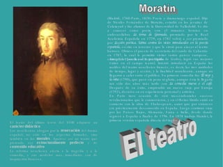 (Madrid, 1760-París, 1828) Poeta y dramaturgo español. Hijo de Nicolás Fernández de Moratín, estudió en los jesuitas de Calatayud y fue alumno de la Universidad de Valladolid. Se dio a conocer como poeta con el romance heroico en endecasílabos  La toma de Granada , premiado por la Real Academia Española en 1779; en 1782 volvió a ser premiado por  Lección poética. Sátira contra los vicios introducidos en la poesía española , escrito en tercetos y que le sirvió para atacar al teatro barroco. Obtuvo el puesto de secretario del conde de Cabarrús en 1787, lo cual le permitió visitar varios países europeos, entre ellos Francia y el Reino Unido.   Amigo de Jovellanos y protegido de Godoy, logró sus mejores éxitos en el campo teatral. Intentó introducir en España los moldes del teatro neoclásico francés, es decir, las tres unidades de tiempo, lugar y acción, y la finalidad moralizante, aunque no llegaron a calar entre el público. Su primera comedia fue  El viejo y la niña  (1790), que pasó sin pena ni gloria, aunque ésta le llegaría tan sólo dos años más tarde con  La comedia nueva o el café . Después de su éxito, emprendió un nuevo viaje por Europa (1792), decisivo en su experiencia personal y artística.  En París tuvo ocasión de vivir trascendentales sucesos revolucionarios que le conmovieron, y en el Reino Unido entró en contacto con la obra de Shakespeare, autor que por entonces era prácticamente desconocido en España. Luego continuó viaje por los Países Bajos, Alemania, Suiza e Italia, desde donde regresó a España a finales de 1796. En 1878 tradujo Hamlet, la primera versión española directa del inglés.  El teatro del último tercio del XVIII adquiere un  carácter didáctico .  Los neoclásicos abogan por la  renovación  del drama español, no sólo en los aspectos formales, sino también en los  morales . Aparece así un teatro que pretende ser  estructuralmente perfecto  y de  contenido educativo . La reforma neoclásica afecta a la tragedia y a la comedia, y sus modelos más inmediatos son de inspiración francesa.  El teatro Moratín 