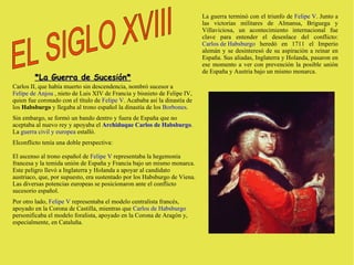 *La Guerra de Sucesión* Carlos II, que había muerto sin descendencia, nombró sucesor a  Felipe de Anjou  , nieto de Luis XIV de Francia y bisnieto de Felipe IV, quien fue coronado con el título de  Felipe V . Acababa así la dinastía de los  Habsburgo  y llegaba al trono español la dinastía de los  Borbones . Sin embargo, se formó un bando dentro y fuera de España que no aceptaba al nuevo rey y apoyaba el  Archiduque Carlos de Habsburgo . La  guerra civil y europea  estalló.  Elconflicto tenía una doble perspectiva: El ascenso al trono español de  Felipe V  representaba la hegemonía francesa y la temida unión de España y Francia bajo un mismo monarca. Este peligro llevó a Inglaterra y Holanda a apoyar al candidato austriaco, que, por supuesto, era sustentado por los Habsburgo de Viena. Las diversas potencias europeas se posicionaron ante el conflicto sucesorio español. Por otro lado,  Felipe V  representaba el modelo centralista francés, apoyado en la Corona de Castilla, mientras que  Carlos de Habsburgo  personificaba el modelo foralista, apoyado en la Corona de Aragón y, especialmente, en Cataluña. La guerra terminó con el triunfo de  Felipe V . Junto a las victorias militares de Almansa, Briguega y Villaviciosa, un acontecimiento internacional fue clave para entender el desenlace del conflicto:  Carlos de Habsburgo  heredó en 1711 el Imperio alemán y se desinteresó de su aspiración a reinar en España. Sus aliadas, Inglaterra y Holanda, pasaron en ese momento a ver con prevención la posible unión de España y Austria bajo un mismo monarca. EL SIGLO XVIII  