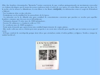 Ellos (los hombres denominados “ilustrados” tenían conciencia de que estaban protagonizando un movimiento renovador en el plano ideológico, por lo tanto desearon condensar todo el saber de esa época en varios libros, para que las luces de la razón y de la ciencia se difundieran. A estos libros se los llamó:  enciclopedia  y su elaboración estuvo a cargo de D'alembert y Diderot. · Fue la primera obra escrita colectiva. · Participaron casi la totalidad de los pensadores de la época. · Su intención era la de difundir una gran cantidad de conocimientos concretos que puedan se usados por aquellos hombres comunes que desean crecer laboralmente. · Trabajaron durante 25 años mas de 2000 trabajadores. · Fueron 28 volúmenes y el primero salió en 1751. · Se vendieron más de 4000 ejemplares. · Tenía tanta demanda que aparecieron una cantidad impresionante de copias piratas. · Más tarde salió una nueva edición pero más pequeña a un costo más reducido para aquellos que no tenían acceso por el costo. · El Papa condenó la enciclopedia porque tiene ideas que atentaban contra el orden político y religioso. Tendía a romper la unidad medieval. 