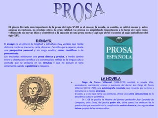 El ENSAYO  El  ensayo  es un género de longitud y estructura muy variada, que recibe distintos nombres: memoria, carta, discurso... Se utiliza para exponer, desde una  perspectiva personal  y sin carga erudita,  temas científicos  o de  pensamiento .  Los ensayistas elaboraron una  prosa directa y precisa , a medio camino entre la disertación científica y la conversación, reflejo de la lengua culta y animada que se utilizaría en las  tertulias  y que no excluye el tono vehemente cuando la  polémica  lo requiere. El género literario más importante de la prosa del siglo XVIII es el ensayo; la novela, en cambio, se cultivó menos y, salvo algunas excepciones, no produjo obras de gran calidad. La prensa va adquiriendo importancia a lo largo del siglo como vehículo de las nuevas ideas y contribuyó a la creación de una prosa suelta y ágil que abrió el camino al auge periodístico del siglo XIX.  LA NOVELA · Diego de Torres Villarroel  (1694-1770) escribió la novela  Vida, ascendencia, nacimiento, crianza y aventuras del doctor don Diego de Torres Villarroel  (1743-1759), una  autobiografía novelada  que recuerda por su tono y estructura a la novela  picaresca .  El autor, a la vez que narra sus aventuras, ofrece una  sátira caricaturesca  de la decadencia cultural y científica.  · En 1758 se publica la  Historia del famoso predicador fray Gerundio de Campazas, alias Zotes , del jesuita  padre Isla , sátira contra los defectos de la predicación que mantenía aún la complicación  retórica barroca  y la carga de  citas latinas  propias de las obras eruditas.  PROS A 