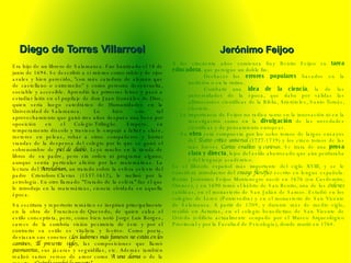 Era hijo de un librero de Salamanca. Fue bautizado el 18 de junio de 1694. Se describió a sí mismo como rubio y de ojos azules y bien parecido, "con más catadura de alemán que de castellano o extremeño" y como persona desenvuelta, sociable y accesible. Aprendió las primeras letras y pasó a estudiar latín en el pupilaje de don Juan González de Dios, quien sería luego catedrático de Humanidades en la  Universidad de Salamanca . Lo hizo con tal aprovechamiento que ganó tres años después una beca por oposición en el  Colegio Trilingüe . Empero, su temperamento díscolo y travieso le empujó a faltar a clase, meterse en peleas, robar a otros compañeros y hurtar viandas de la despensa del colegio por lo que se ganó el sobrenombre de  piel de diablo . Leyó mucho en la tienda de libros de su padre, pero sin orden ni programa alguno, aunque sentía particular afición por las matemáticas. La lectura del  Astrolabium , un tratado sobre la esfera celeste del padre  Cristoforo Clavius  (1537-1612), le inclinó por la  astrología . En otro llamado "Tratado de la esfera" fue el que le introdujo en la  matemáticas , ciencia olvidada en aquella época. Su escritura y repertorio temático se inspiran principalmente en la obra de  Francisco de Quevedo , de quien calca el estilo  conceptista , pero, como bien notó  Jorge Luis Borges , carece de la sombría visión pesimista de éste y por el contrario su estilo es vitalista y festivo. Como poeta, destacan sus sonetos ( Los ladrones más famosos no están en los caminos ;  El presente siglo ), las composiciones que llamó  pasmarotas , sus  jácaras  y  seguidillas , etc. Además también realizó varios versos de amor como  A una dama  o de la muerte,  ¿Cuándo vendrá la muerte? . Diego de Torres Villarroel Jerónimo Feijoo  A los cincuenta años comienza fray Benito Feijoo su  tarea educadora , que persigue un doble fin:  · Deshacer los  errores populares  basados en la tradición o en la rutina.  · Combatir una  idea de la ciencia , la de las universidades de la época, que daba por válidas las afirmaciones científicas de la Biblia, Aristóteles, Santo Tomás, etcétera.  La importancia de Feijoo no radica tanto en la innovación ni en la investigación como en la  divulgación  de las novedades científicas y de pensamiento europeas.  Su  obra  está compuesta por los ocho tomos de largos ensayos del  Teatro crítico universal  (1727-1739) y los cinco tomos de las más breves  Cartas eruditas y curiosas . Se trata de una  prosa clara y directa , lejos del estilo abarrocado que aún perduraba y del lenguaje académico. Es el filósofo español más importante del siglo XVIII, y se le considera introductor del  ensayo filosófico  escrito en lengua española. Benito Jerónimo Feijoo Montenegro nació en 1676 (en Casdemiro, Orense), y en 1690 tomó el hábito de San Benito, una de las  órdenes  católicas, en el monasterio de San Julián de Samos. Estudió en los colegios de Lerez (Pontevedra) y en el monasterio de San Vicente de Salamanca. A partir de 1709, y durante más de medio siglo, residió en Asturias, en el colegio benedictino de San Vicente de Oviedo (edificio actualmente ocupado por el Museo Arqueológico Provincial y por la Facultad de Psicología), donde murió en 1764. 