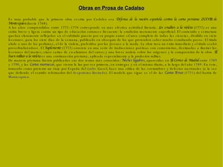 Es muy probable que la primera obra escrita por Cadalso sea  Defensa de la nación española contra la carta persiana LXXVIII de Montesquieu  (hacia 1768). A los años comprendidos entre 1771–1774 corresponde su más efectiva actividad literaria.  Los eruditos a la violeta  (1772) es una sátira breve y ligera contra un tipo de educación entonces frecuente: la erudición meramente superficial. El contenido y estructura quedan claramente reflejados en el subtítulo puesto por su propio autor: «Curso completo de todas las ciencias, dividido en siete lecciones, para los siete días de la semana, publicado en obsequio de los que pretenden saber mucho estudiando poco». El título alude a uno de los perfumes, el de la violeta, preferidos por los jóvenes a la moda. La obra tuvo un éxito inmediato y el título acabó proverbializándose. El  Suplemento  (1772) consiste en una serie de traducciones poéticas con comentarios, destinadas a ilustrar las lecciones del martes; cinco cartas de ex-alumnos del curso; y una breve noticia sobre los orígenes y la composición de la obra.  El buen militar a la violeta  es una continuación póstuma, aplicada especialmente a la profesión militar. De manera póstuma fueron publicados sus dos textos más conocidos:  Noches lúgubres , aparecidas en  El Correo de Madrid  entre  1789  y  1790 , y las  Cartas marruecas , que vieron la luz por vez primera, en entregas y en el mismo diario, a lo largo del año  1789 . En éste, tomando como pretexto un viaje por España del  árabe  Gazel, hace una crítica de las costumbres y defectos nacionales (a la vez que defiende el sentido reformador del  despotismo ilustrado ). El modelo que sigue es el de las  Cartas Persas  ( 1721 ) del barón de  Montesquieu . Obras en Prosa de Cadalso 