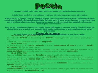 Etapas de la poesía   · Desde finales del siglo XVII hasta 1750   En esta fase los  modelos  son los grandes poetas  barrocos : Góngora, Quevedo y, en ciertos aspectos, Lope de Vega  ( ver t13 ,  t14  y  t15 ). Estos modelos estaban ya  desgastados .  · Desde 1750 a 1770   La poesía recoge ya las  nuevas tendencias  estéticas:  enfrentamiento al barroco  y vuelta a  modelos grecolatinos  y del siglo XVI ( ver t12  y  t13 ). Lo más característico es la vuelta a los temas pastoriles y, con ello, a una nueva visión de la naturaleza y a una  nueva sensibilidad , más sensual y tierna, que se manifiesta, sobre todo, en la  anacreóntica .  · Desde 1770 a 1790 Aparecen los  temas  más gratos a los  ilustrados : la amistad, la solidaridad, el bien común, etcétera.  Una de sus vertientes más características es la  poesía filosófica  y utilitaria, que pretende utilizar el verso para la trasmisión deleitable de las  nuevas ideas . Así, se podrán escribir odas a la imprenta o a los descubrimientos médicos o geográficos. Otra vertiente, que será mucho más fecunda, ahonda en los  sentimientos  y se manifiesta, sobre todo, en  epístolas  en verso que se dirigen a poetas amigos.  · Desde 1790 a 1820   El  tono sentimental  se hace más agudo y se sirve de recursos estilísticos que preludian la retórica romántica. Muy característica es la  poesía patriótica  o  civil . La poesía española en los siglos XVIII y XIX seguirá un proceso similar al de la poesía europea.  La imitación de los clásicos -grecolatinos o vernáculos- retrocede para dar paso a una lírica creativa.  El poeta practica la escritura como una necesidad personal y no ya como un ejercicio de retórica. Ahora podrá expresar sentimientos individuales, buscando la originalidad o fingirlos a través de un yo poético. La poesía se convierte en cauce para el desahogo del poeta, mediante situaciones que, sean o no reales, responderán a inquietudes, obsesiones o fantasmagorías de la conciencia.  Estos nuevos contenidos podrán expresarse con las formas tradicionales o con nuevas estrofas. El siglo XIX asiste a la eliminación de la métrica clásica y a la adquisición de una libertad formal que no aspira a definirse en una poética convencional.  La poesía deja de ser un molde para ser una colección de posibilidades a gusto de su creador.   Poesía 