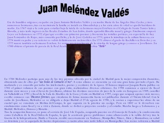 Era de humildes orígenes; su padre era Juan Antonio Meléndez Valdés y su madre María de los Ángeles Díaz Cacho, y tuvo numerosos hermanos; tras su nacimiento la familia se instaló en  Almendralejo  y a los siete años de edad se quedó huérfano de madre. En 1767 viajó a la corte para estudiar bajo la tutela de su hermano mayor Esteban en el Colegio de Santo Tomás latín y filosofía, y más tarde ingresó en los Reales Estudios de San Isidro, donde aprendió filosofía moral y griego. Finalmente empezó Leyes en  Salamanca  en 1772 al par que escribe sus primeros poemas y frecuenta las tertulias poéticas, en especial la de fray  Juan Fernández de Rojas , más conocido por Delio, y la de  José Cadalso  en 1773, quien le introdujo en la cultura francesa; en 1774 murió su padre y su carácter se volvió definitivamente melancólico. En 1775 obtuvo el grado de Bachiller en Derecho y en 1777 muere también su hermano Esteban. Se ocupa provisionalmente de la cátedra de lengua griega y conoce a  Jovellanos . En  1780  obtiene el premio de poesía de la  Real Academia Española  con su obra  "Batilo" En  1784  Meléndez participa para uno de los tres premios ofrecido por la ciudad de Madrid para la mejor composición dramática, obteniendo uno de ellos por " Las bodas de Camacho el rico ". A estas alturas se encuentra ya con una gran fama por todo el país. Ha madurado y es conocido por todos los intelectuales, poetas y escritores de la época. El famoso impresor  Joaquín Ibarra  publica en  1785  el primer volumen de sus poemas con gran éxito, realizándose diversas ediciones. En 1798 comienza a ejercer de fiscal durante siete meses y con el favor de Jovellanos, obtiene los destinos sucesivos de  juez  de la corte en  Zaragoza  en  1789 ,  canciller  en  Valladolid  en  1791  y  fiscal  de la  Sala de Alcaldes de la Casa y Corte  en Madrid en  1797 , cargo que ocupará apenas siete meses; escribe entonces sus  Discursos forenses , que circularon de forma manuscrita hasta ser publicados durante el  Trienio Liberal . Con la caída de Jovellanos, Meléndez se ve obligado a dejar Madrid el  27 de agosto  de  1798 , y le envían a supervisar las obras de un cuartel que se construía en  Medina del Campo , lo que suponía en la práctica un castigo. Pero en 1802 se le devuelven sus emolumentos como fiscal y va a vivir a  Zamora , donde se dedicó a proyectos sociales y al estudio. Marcha luego a  Salamanca  y a Madrid. Meléndez, Donoso y Moratín .  Tras la ocupación francesa, se pone al servicio de  José I de España , ocupando puestos en el  Consejo de Estado  y la condecoración como Caballero de la  Real Orden de España , lo que le acarreará graves problemas como  afrancesado  a la salida del rey tras la  Guerra de la Independencia . Huido a  Francia , residió sucesivamente en  Toulouse ,  Montpellier ,  Nîmes ,  Alais  y  Montauban ; su salud se deteriora y se ve aquejado de fuertes depresiones y cuatro años más tarde fallece en  Montepellier . Sus restos volvieron a Madrid en  1900  y después de un breve paso por el  Panteón de Hombres Ilustres  reposan finalmente en un mausoleo conjunto con  Goya ,  Moratín  y  Donoso Cortés , obra de  Ricardo Bellver  en el Cementerio de San Isidro. Juan Meléndez Valdés 