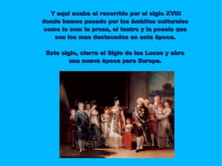 Y aquí acaba el recorrido por el siglo XVIII donde hemos pasado por los ámbitos culturales como lo son: la prosa, el teatro y la poesía que son los mas destacados en esta época. Este siglo, cierra el Siglo de las Luces y abre una nueva época para Europa. 
