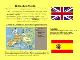 El Tratado de Utrecht  La guerra concluyó con la firma del Tratado de Utrecht en 1713. El tratado estipuló lo siguiente: ·  Felipe V era reconocido por las potencias europeas como Rey de España pero renunciaba a cualquier posible derecho a la corona francesa.  ·  Los  Países Bajos españoles  y los  territorios italianos (Nápoles y Cerdeña) pasaron a Austria. El reino de Saboya se anexionó la isla de·· Sicilia.  ·  Inglaterra obtuvo  Gibraltar, Menorca  y el  navío de permiso  (derecho limitado a comerciar con las Indias españolas) y el  asiento de negros  (permiso para comerciar con esclavos en las Indias).  El Tratado de Utrecht marcó el inicio de la hegemonía británica. La nueva dinastía intensificó la  política regalista , buscando la supremacía de la Corona, poder civil, sobre la Iglesia. Las dos medidas principales fue el establecimiento de un mayor control sobre la Inquisición. Regalista:   Defensor de las regalías de la Corona en las relaciones del Estado con la Iglesia. Microsoft® Encarta® 2007. © 1993-2006 Microsoft Corporation. Reservados todos los derechos. 