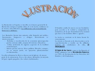 La Ilustración en España se inscribe en el marco general de la Ilustración europea (espíritu crítico, fe en la razón, confianza en la ciencia, afán didáctico).  Las influencias son esencialmente francesas e italianas. Los ilustrados fueron una minoría culta formada por nobles, funcionarios, burgueses y clérigos. Básicamente se interesaron por:  ·  Reforma y reactivación de la economía (preocupación por las ciencias útiles, mejora del sistema educativo).  ·  Crítica moderada de algunos aspectos de la realidad social del país.  ·  Interés por las nuevas ideas políticas liberales, aunque, en su mayor parte, no apoyaron planteamientos revolucionarios.  Su afán reformista les llevó a chocar con la Iglesia y la mayor parte de la aristocracia. Pese a los afanes ilustrados, la mayoría del país siguió apegada a los valores tradicionales. El hombre confía de nuevo en sus facultades para acceder a la verdad y comprender la naturaleza, de la que denominan la ley natural que hace a los hombres libres e iguales. La razón se con vierte en la única fuente de conocimiento. La ciencia se basará en la observación y en la experimentación y tendrá un fin utilitario: mejorar las condiciones de vida,  el PROGRESO . El Siglo de las Luces , como se ha llamado al XVIII, culminará con la  Revolución francesa  en 1789 y la Declaración de los Derechos del Hombre y del Ciudadano. ILUSTRACIÓN 
