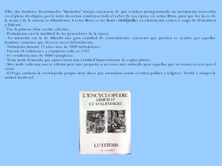 Ellos (los hombres denominados “ilustrados” tenían conciencia de que estaban protagonizando un movimiento renovador en el plano ideológico, por lo tanto desearon condensar todo el saber de esa época en varios libros, para que las luces de la razón y de la ciencia se difundieran. A estos libros se los llamó:  enciclopedia  y su elaboración estuvo a cargo de D'alembert y Diderot. · Fue la primera obra escrita colectiva. · Participaron casi la totalidad de los pensadores de la época. · Su intención era la de difundir una gran cantidad de conocimientos concretos que puedan se usados por aquellos hombres comunes que desean crecer laboralmente. · Trabajaron durante 25 años mas de 2000 trabajadores. · Fueron 28 volúmenes y el primero salió en 1751. · Se vendieron más de 4000 ejemplares. · Tenía tanta demanda que aparecieron una cantidad impresionante de copias piratas. · Más tarde salió una nueva edición pero más pequeña a un costo más reducido para aquellos que no tenían acceso por el costo. · El Papa condenó la enciclopedia porque tiene ideas que atentaban contra el orden político y religioso. Tendía a romper la unidad medieval. 