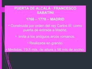PUERTA DE ALCALÁ - FRANCESCO
SABATINI
1768 – 1778 – MADRID
• Construida por orden del rey Carlos III, como
puerta de entrada a Madrid.
• Imita a los antiguos arcos romanos.
• Realizada en granito.
• Medidas: 19,5 mts. de altura x 56 mts de ancho.
 