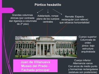 Juan de Villanueva
Museo del Prado -
Fachada principal
Cuerpo inferior:
Alternancia vanos
Con arcos de medio punto
y hornacinas rectangulares
(estatuas son posteriores)
Cuerpo superior:
Columnata de
orden
jónico bajo
estructura
arquitrabada
Pórtico hexástilo
Grandes columnas
dóricas (por contraste
dan ligereza a columnata
de 2º piso)
Adelantado, rompe
plano de los cuerpos
centrales
Remate: Espacio
rectangular (con relieve)
que refuerza horizontalidad
 