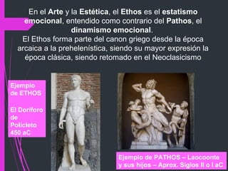 En el Arte y la Estética, el Ethos es el estatismo
emocional, entendido como contrario del Pathos, el
dinamismo emocional.
El Ethos forma parte del canon griego desde la época
arcaica a la prehelenística, siendo su mayor expresión la
época clásica, siendo retomado en el Neoclasicismo
Ejemplo
de ETHOS
El Doríforo
de
Polícleto
450 aC
Ejemplo de PATHOS – Laocoonte
y sus hijos – Aprox. Siglos II o I aC
 