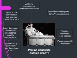 Paulina Bonaparte
Antonio Canova
Referencias mitológicas:
Como Venus vencedora
Figura frontal
salvo cabeza
que gira para
ponerse de perfil
Acabado muy
pulimentado
con ligero tono
rosado
Triclinio
concebido
como pedestal
Quietud y
abandono que
potencian sensualidad
Pulcra ordenación
de pliegues
Brazo flexionado
apoyado en
almohadones
acentúa
complacencia
 