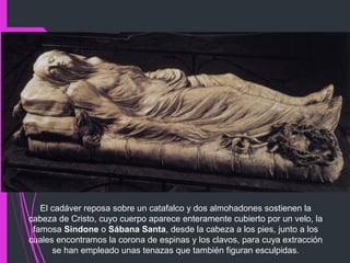 El cadáver reposa sobre un catafalco y dos almohadones sostienen la
cabeza de Cristo, cuyo cuerpo aparece enteramente cubierto por un velo, la
famosa Sindone o Sábana Santa, desde la cabeza a los pies, junto a los
cuales encontramos la corona de espinas y los clavos, para cuya extracción
se han empleado unas tenazas que también figuran esculpidas.
 