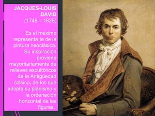 JACQUES-LOUIS
DAVID
(1748 – 1825)
Es el máximo
representa te de la
pintura neoclásica.
Su inspiración
proviene
mayoritariamente de
relieves escultóricos
de la Antigüedad
clásica, de los que
adopta su planismo y
la ordenación
horizontal de las
figuras.
 