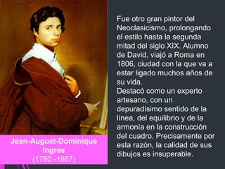 Fue otro gran pintor del 
Neoclasicismo, prolongando 
el estilo hasta la segunda 
mitad del siglo XIX. Alumno 
de David, viajó a Roma en 
1806, ciudad con la que va a 
estar ligado muchos años de 
su vida.
Destacó como un experto 
artesano, con un 
depuradísimo sentido de la 
línea, del equilibrio y de la 
armonía en la construcción 
del cuadro. Precisamente por 
esta razón, la calidad de sus 
dibujos es insuperable.
Jean-August-Dominique
Ingres
 (1780 -1867) 
 