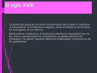 El siglo XVIII
 La Ilustración pone en el centro los principios de la razón y cuestiona
al Absolutismo, la intolerancia religiosa, pone el énfasis en el hombre,
en el progreso, en la ciencia.
 Retrocede el catolicismo, la Ilustración plantea la necesidad de una
ley única y general para los ciudadanos, se deben eliminar los
privilegios y se deben respetar derechos inalienables. Importancia de
las academias.
 