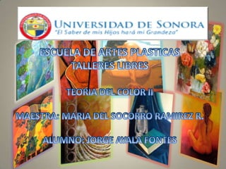 ESCUELA DE ARTES PLASTICAS TALLERES LIBRES TEORIA DEL COLOR II MAESTRA: MARIA DEL SOCORRO RAMIREZ R. ALUMNO: JORGE AYALA FONTES 