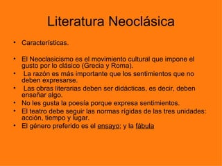 Literatura Neoclásica
• Características.

• El Neoclasicismo es el movimiento cultural que impone el
  gusto por lo clásico (Grecia y Roma).
• La razón es más importante que los sentimientos que no
  deben expresarse.
• Las obras literarias deben ser didácticas, es decir, deben
  enseñar algo.
• No les gusta la poesía porque expresa sentimientos.
• El teatro debe seguir las normas rígidas de las tres unidades:
  acción, tiempo y lugar.
• El género preferido es el ensayo; y la fábula
 