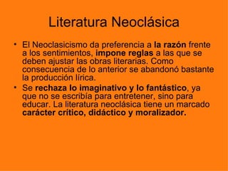 Literatura Neoclásica
• El Neoclasicismo da preferencia a la razón frente
  a los sentimientos, impone reglas a las que se
  deben ajustar las obras literarias. Como
  consecuencia de lo anterior se abandonó bastante
  la producción lírica.
• Se rechaza lo imaginativo y lo fantástico, ya
  que no se escribía para entretener, sino para
  educar. La literatura neoclásica tiene un marcado
  carácter crítico, didáctico y moralizador.
 